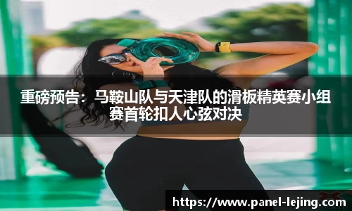 重磅预告：马鞍山队与天津队的滑板精英赛小组赛首轮扣人心弦对决